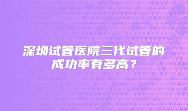 深圳试管医院三代试管的成功率有多高?