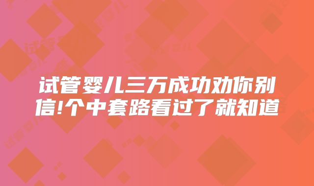 试管婴儿三万成功劝你别信!个中套路看过了就知道