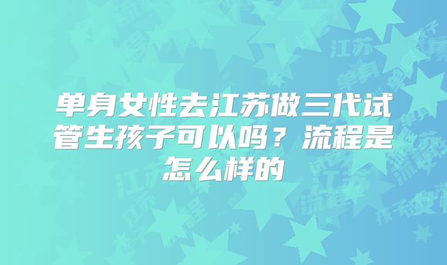 单身女性去江苏做三代试管生孩子可以吗？流程是怎么样的