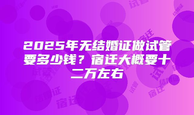 2025年无结婚证做试管要多少钱?宿迁大概要十二万左右
