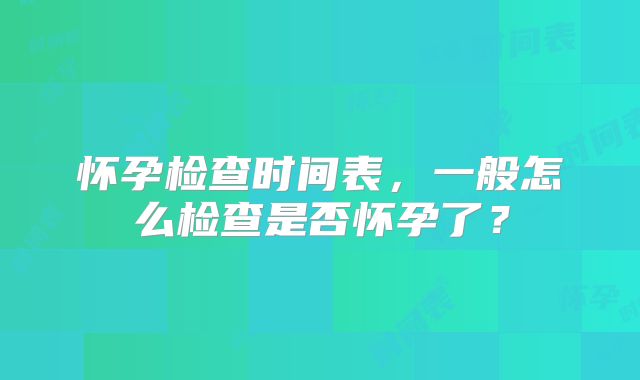 怀孕检查时间表,一般怎么检查是否怀孕了?