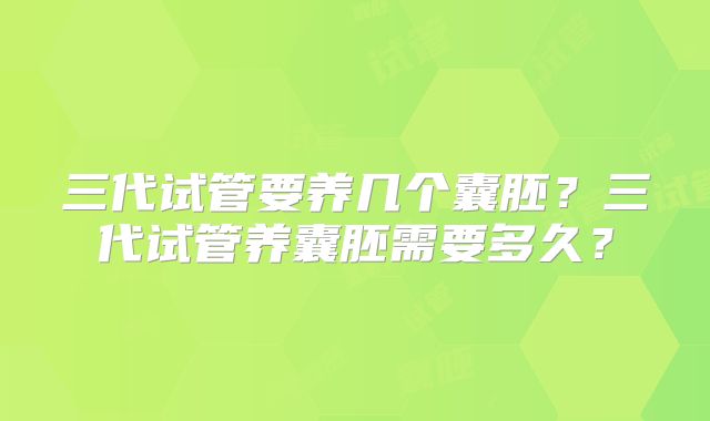 三代试管要养几个囊胚?三代试管养囊胚需要多久?