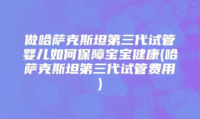 做哈萨克斯坦第三代试管婴儿如何保障宝宝健康(哈萨克斯坦第三代试管费用)
