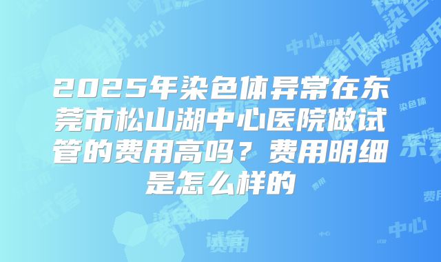 2025年染色体异常在东莞市松山湖中心医院做试管的费用高吗?费用明细是怎么样的