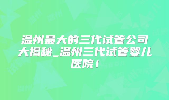 温州最大的三代试管公司大揭秘_温州三代试管婴儿医院!
