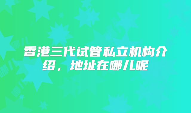 香港三代试管私立机构介绍，地址在哪儿呢