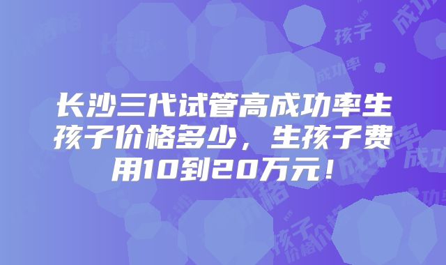 长沙三代试管高成功率生孩子价格多少,生孩子费用10到20万元!