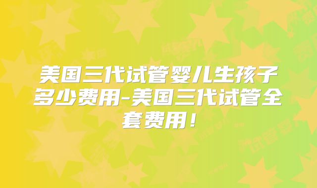 美国三代试管婴儿生孩子多少费用-美国三代试管全套费用！