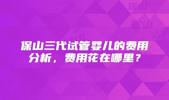 保山三代试管婴儿的费用分析，费用花在哪里？