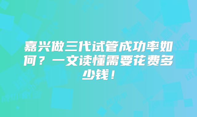 嘉兴做三代试管成功率如何？一文读懂需要花费多少钱！