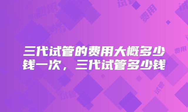 三代试管的费用大概多少钱一次，三代试管多少钱