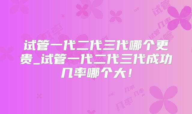 试管一代二代三代哪个更贵_试管一代二代三代成功几率哪个大!