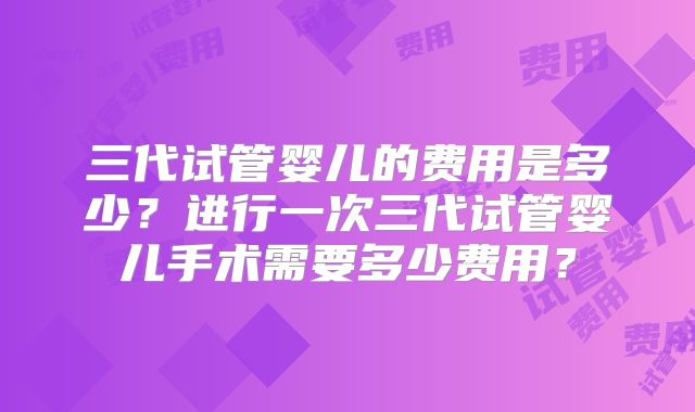 三代试管婴儿的费用是多少?进行一次三代试管婴儿手术需要多少费用?