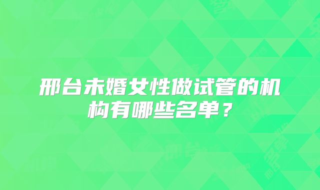 邢台未婚女性做试管的机构有哪些名单？