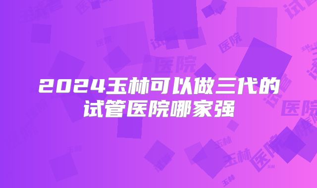 2024玉林可以做三代的试管医院哪家强