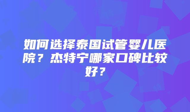 如何选择泰国试管婴儿医院?杰特宁哪家口碑比较好?