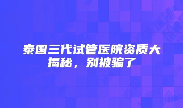 泰国三代试管医院资质大揭秘，别被骗了