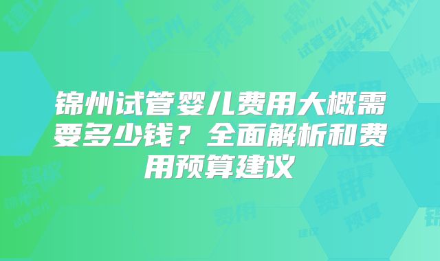 锦州试管婴儿费用大概需要多少钱？全面解析和费用预算建议