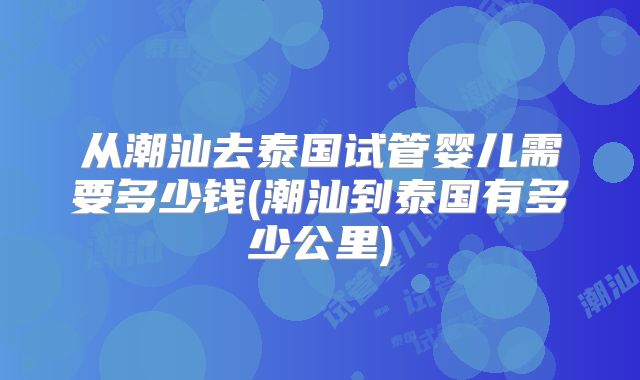 从潮汕去泰国试管婴儿需要多少钱(潮汕到泰国有多少公里)