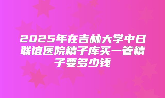 2025年在吉林大学中日联谊医院精子库买一管精子要多少钱