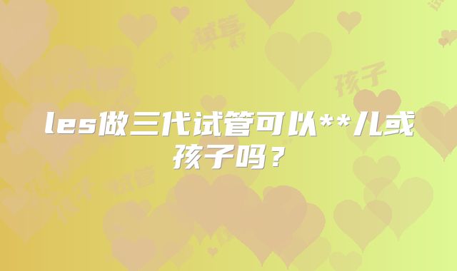 les做三代试管可以**儿或孩子吗?