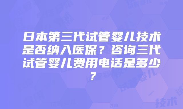日本第三代试管婴儿技术是否纳入医保？咨询三代试管婴儿费用电话是多少？