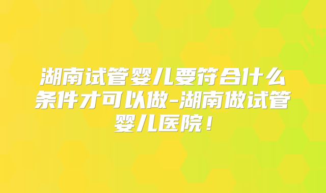 湖南试管婴儿要符合什么条件才可以做-湖南做试管婴儿医院！