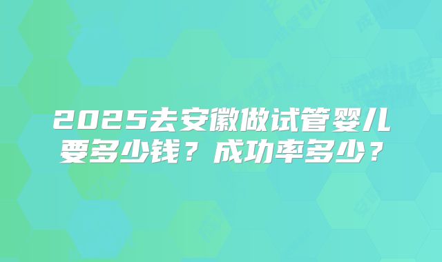 2025去安徽做试管婴儿要多少钱?成功率多少?