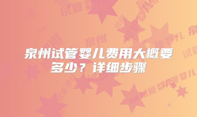 泉州试管婴儿费用大概要多少?详细步骤