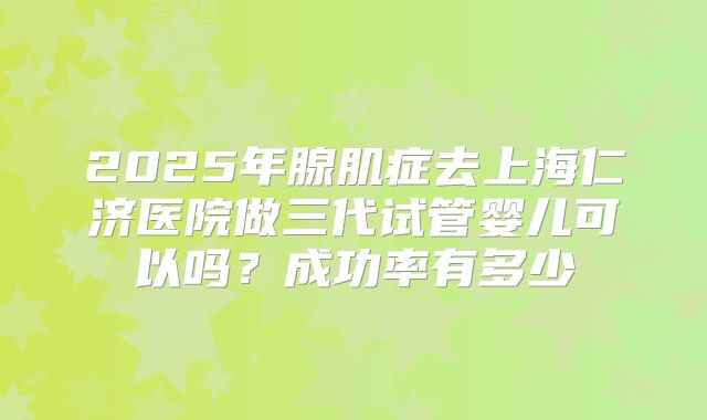 2025年腺肌症去上海仁济医院做三代试管婴儿可以吗？成功率有多少
