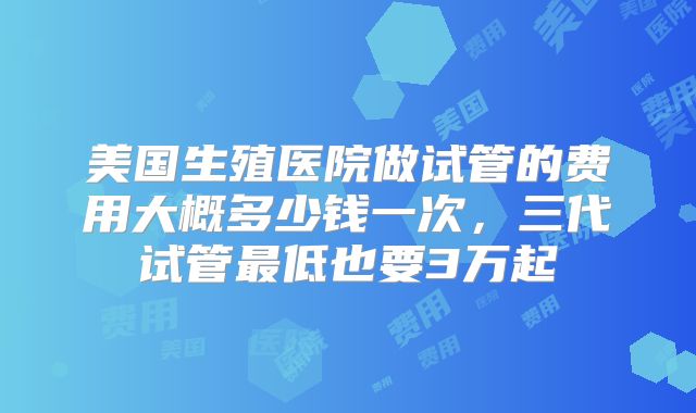 美国生殖医院做试管的费用大概多少钱一次，三代试管最低也要3万起