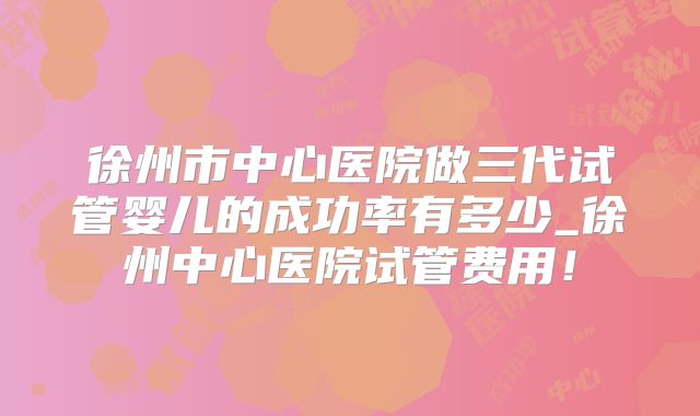徐州市中心医院做三代试管婴儿的成功率有多少_徐州中心医院试管费用！