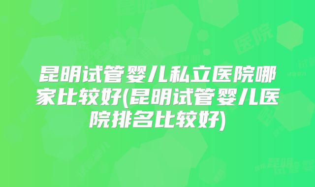 昆明试管婴儿私立医院哪家比较好(昆明试管婴儿医院排名比较好)