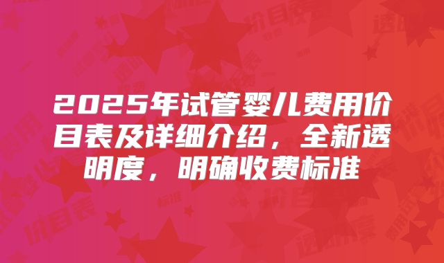 2025年试管婴儿费用价目表及详细介绍，全新透明度，明确收费标准