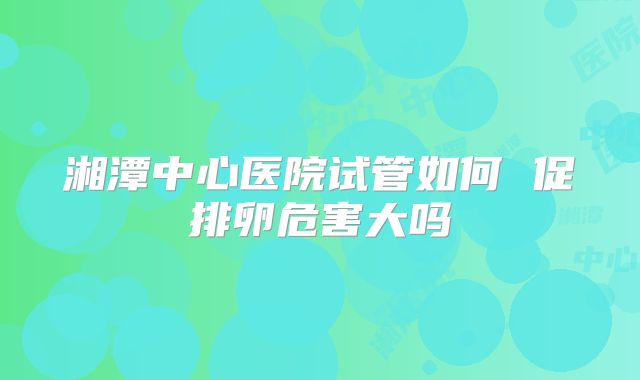 湘潭中心医院试管如何 促排卵危害大吗