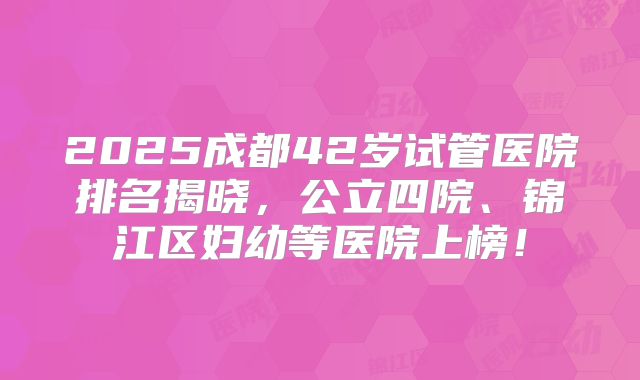 2025成都42岁试管医院排名揭晓,公立四院、锦江区妇幼等医院上榜!