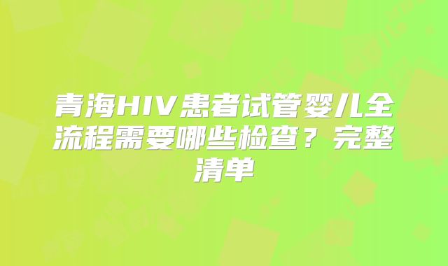 青海HIV患者试管婴儿全流程需要哪些检查？完整清单