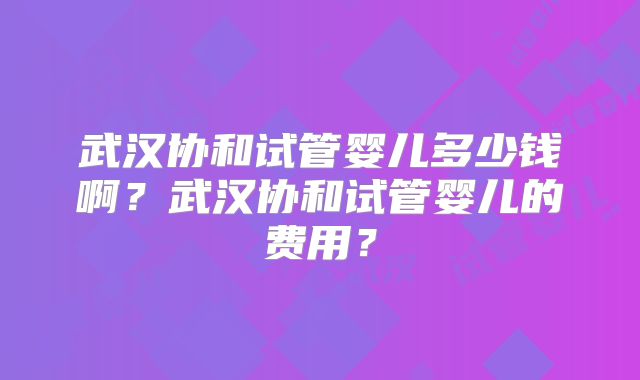 武汉协和试管婴儿多少钱啊?武汉协和试管婴儿的费用?