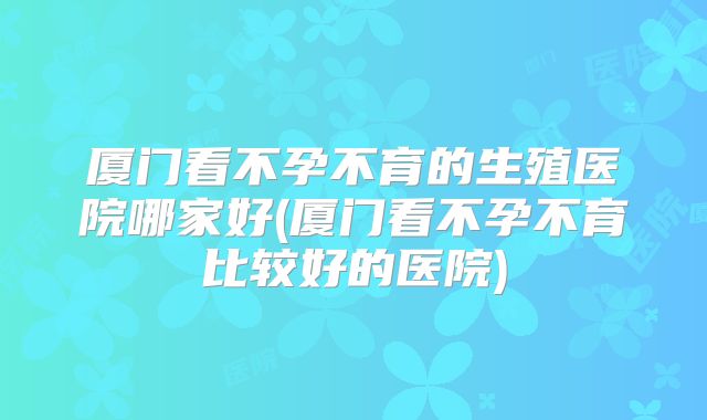 厦门看不孕不育的生殖医院哪家好(厦门看不孕不育比较好的医院)