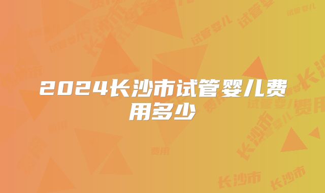 2024长沙市试管婴儿费用多少