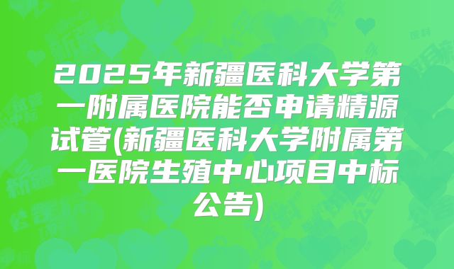 2025年新疆医科大学第一附属医院能否申请精源试管(新疆医科大学附属第一医院生殖中心项目中标公告)
