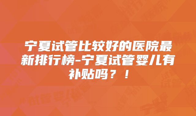 宁夏试管比较好的医院最新排行榜-宁夏试管婴儿有补贴吗?!