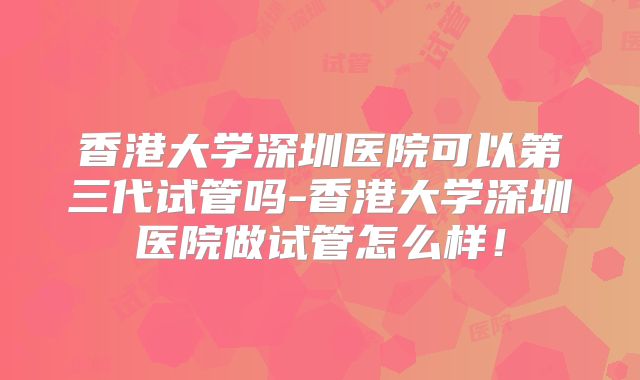 香港大学深圳医院可以第三代试管吗-香港大学深圳医院做试管怎么样!