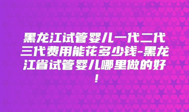 黑龙江试管婴儿一代二代三代费用能花多少钱-黑龙江省试管婴儿哪里做的好!