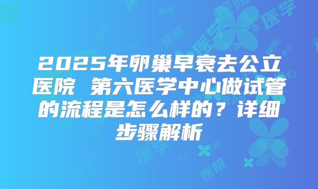 2025年卵巢早衰去公立医院 第六医学中心做试管的流程是怎么样的?详细步骤解析