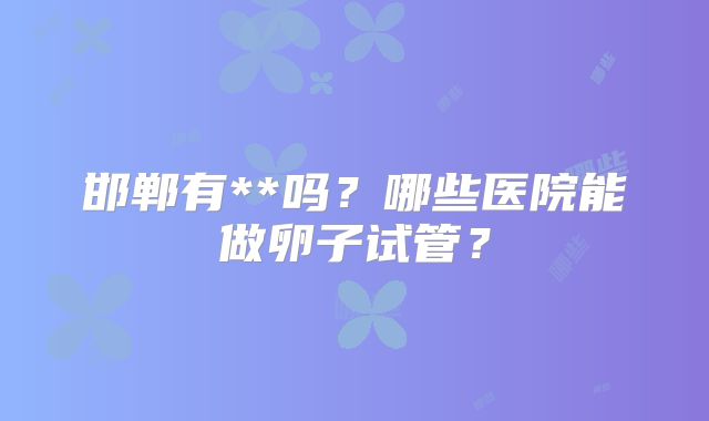 邯郸有**吗？哪些医院能做卵子试管？