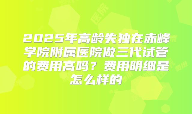 2025年高龄失独在赤峰学院附属医院做三代试管的费用高吗？费用明细是怎么样的
