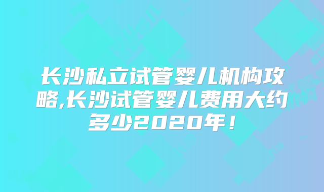 长沙私立试管婴儿机构攻略,长沙试管婴儿费用大约多少2020年！