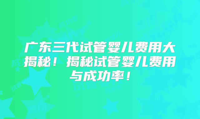 广东三代试管婴儿费用大揭秘！揭秘试管婴儿费用与成功率！