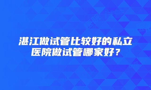 湛江做试管比较好的私立医院做试管哪家好？